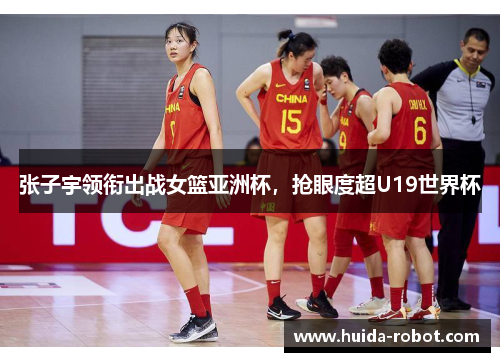 张子宇领衔出战女篮亚洲杯，抢眼度超U19世界杯